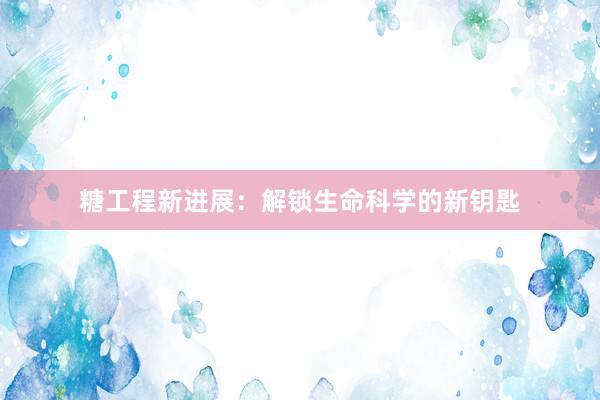 糖工程新进展：解锁生命科学的新钥匙