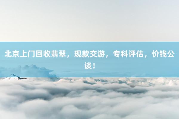 北京上门回收翡翠，现款交游，专科评估，价钱公谈！