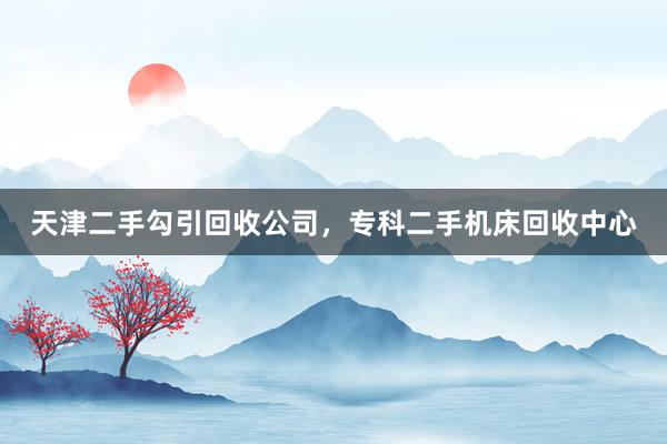 天津二手勾引回收公司，专科二手机床回收中心
